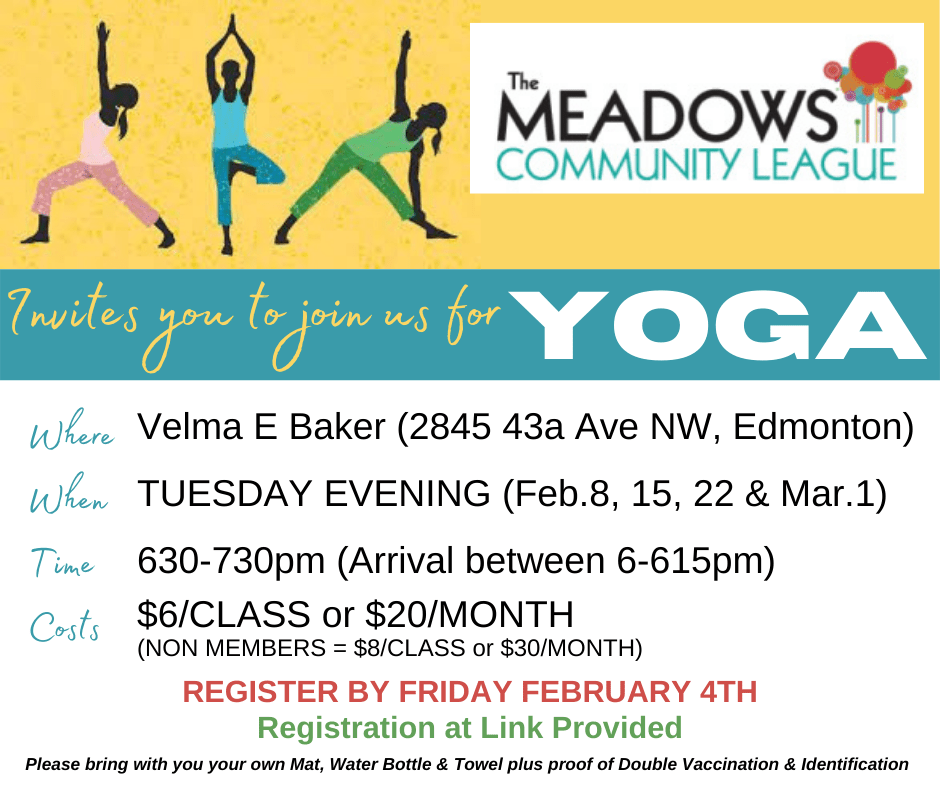 The Meadows Community League Invites you to join us for Yoga. Where: Velma E.Baker School (2845 - 43A Ave, NW, Edmonton). When: Tuesday Evenings (Feb 8, 15, 22 & Mar 1st) Time: 6:30 - 7:30PM (Arrival between 6 - 6:15pm). Costs: $6/class or $20/month (Non Members = $8/Class or $30/month). Register by Friday February 4th. Registration at Link Provided. Please bring your own Mat, Water Bottle & Towel plus proof of Double Vaccination & Identification.
